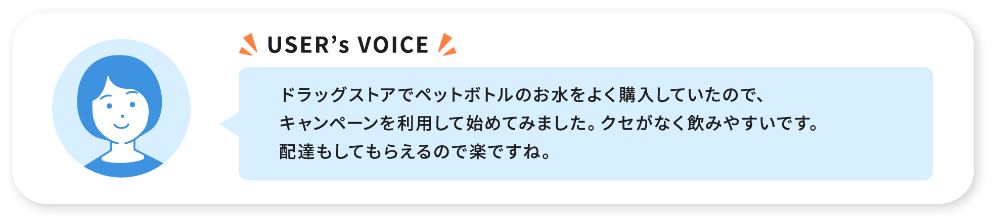 USER’s VOICE ドラッグストアでペットボトルのお水をよく購入していたので、キャンペーンを利用して始めてみました。クセがなく飲みやすいです。配達もしてもらえるので楽ですね。