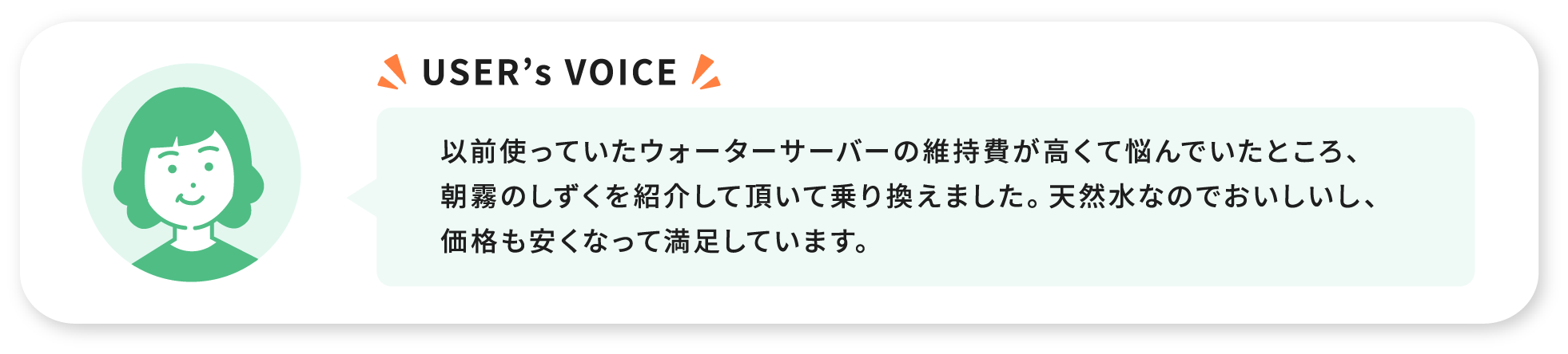 USER’s VOICE 以前使っていたウォーターサーバーの維持費が高くで悩んでいたところ、朝霧のしずくを紹介して頂いて乗り換えました。天然水なのでおいしいし、価格も安くなって満足しています。