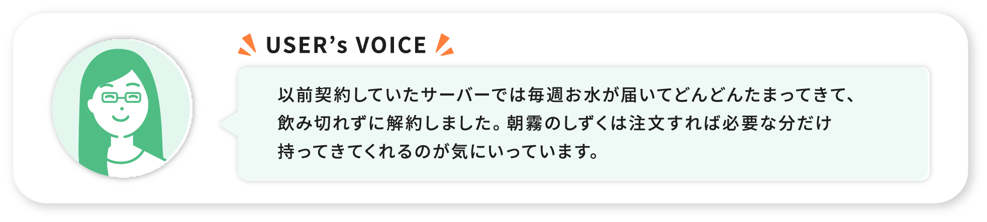 USER’s VOICE 以前契約していたサーバーでは毎週お水が届いてどんどんたまってきて、飲み切れずに解約しました。朝霧のしずくは注文すれば必要な分だけ持ってきてくれるのが気にいっています。