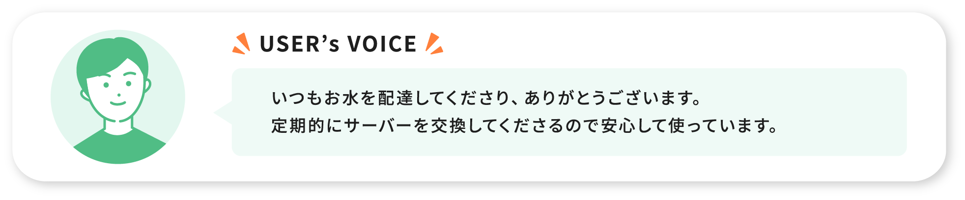 USER’s VOICE いつもお水を配達してくださり、ありがとうございます。定期的にサーバーを交換してくださるので安心して使っています。